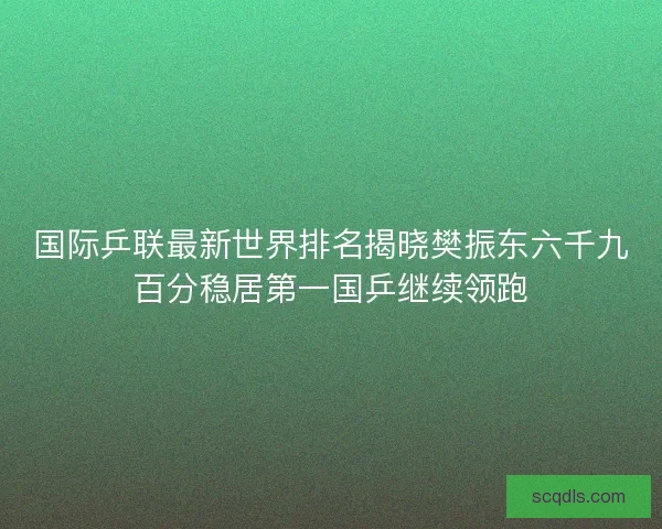 国际乒联最新世界排名揭晓樊振东六千九百分稳居第一国乒继续领跑